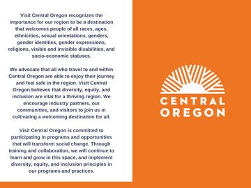The Visit Central Oregon DEI statement. It reads: Visit Central Oregon recognizes the importance for our region to be a destination that welcomes people of all races, ages, ethnicities, sexual orientations, genders, gender identities, gender expressions, religions, visible and invisible disabilities, and socio-economic statuses. We advocate that all who travel to and within Central Oregon are able to enjoy their journey and feel safe in the region. Visit Central Oregon believes that diversity, equity, and inclusion are vital for a triving region. We encourage industry partners, our communities, and visitors to join us in cultivating a wecoming destination for all. Visit Central Oregon is committed to participating in programs and opportunities that will transform social change. Through training and collaboration, we will continue to learn and grow in this space, and implement diversity, equity, and inclusion principles in our programs and practices.